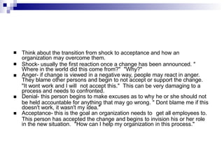  Think about the transition from shock to acceptance and how an
organization may overcome them.
 Shock- usually the first reaction once a change has been announced. "
Where in the world did this come from?" "Why?"
Anger- if change is viewed in a negative way, people may react in anger.
They blame other persons and begin to not accept or support the change.
"It wont work and I will not accept this." This can be very damaging to a
process and needs to confronted.
Denial- this person begins to make excuses as to why he or she should not
be held accountable for anything that may go wrong. " Dont blame me if this
doesn't work, it wasn't my idea."
Acceptance- this is the goal an organization needs to get all employees to.
This person has accepted the change and begins to invision his or her role
in the new situation. "How can I help my organization in this process."



 
