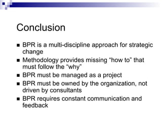 Conclusion
 BPR is a multi-discipline approach for strategic
change
 Methodology provides missing “how to” that
must follow the “why”
 BPR must be managed as a project
 BPR must be owned by the organization, not
driven by consultants
 BPR requires constant communication and
feedback
 