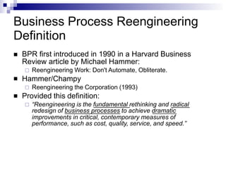 Business Process Reengineering
Definition


 BPR first introduced in 1990 in a Harvard Business
Review article by Michael Hammer:
 Reengineering Work: Don't Automate, Obliterate.
Hammer/Champy
 Reengineering the Corporation (1993)
Provided this definition:
 “Reengineering is the fundamental rethinking and radical
redesign of business processes to achieve dramatic
improvements in critical, contemporary measures of
performance, such as cost, quality, service, and speed.”
 