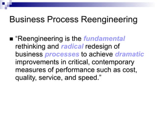 Business Process Reengineering
 “Reengineering is the fundamental
rethinking and radical redesign of
business processes to achieve dramatic
improvements in critical, contemporary
measures of performance such as cost,
quality, service, and speed.”
 