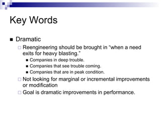 Key Words
 Dramatic
 Reengineering should be brought in “when a need
exits for heavy blasting.”
 Companies in deep trouble.
 Companies that see trouble coming.
 Companies that are in peak condition.
 Not looking for marginal or incremental improvements
or modification
 Goal is dramatic improvements in performance.
 