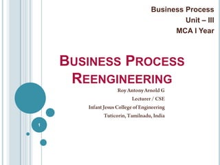 Business Process Unit – III MCA I Year Business Process Reengineering 1 Roy Antony Arnold G Lecturer / CSE Infant Jesus College of Engineering Tuticorin, Tamilnadu, India 