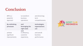 Conclusion
BPR is a
powerful
approach
to transform
business
operations
and drive long-
term
competitiveness.
By rethinking
processes
and
leveraging the
right tools
and
technologies,
organizations
can
achieve
significant
improvements
in efficiency,
customer
experience,
and overall
business
performance.
 