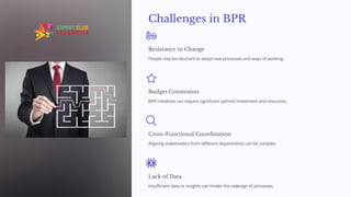 Challenges in BPR
Resistance to Change
People may be reluctant to adopt new processes and ways of working.
Budget Constraints
BPR initiatives can require significant upfront investment and resources.
Cross-Functional Coordination
Aligning stakeholders from different departments can be complex.
Lack of Data
Insufficient data or insights can hinder the redesign of processes.
 