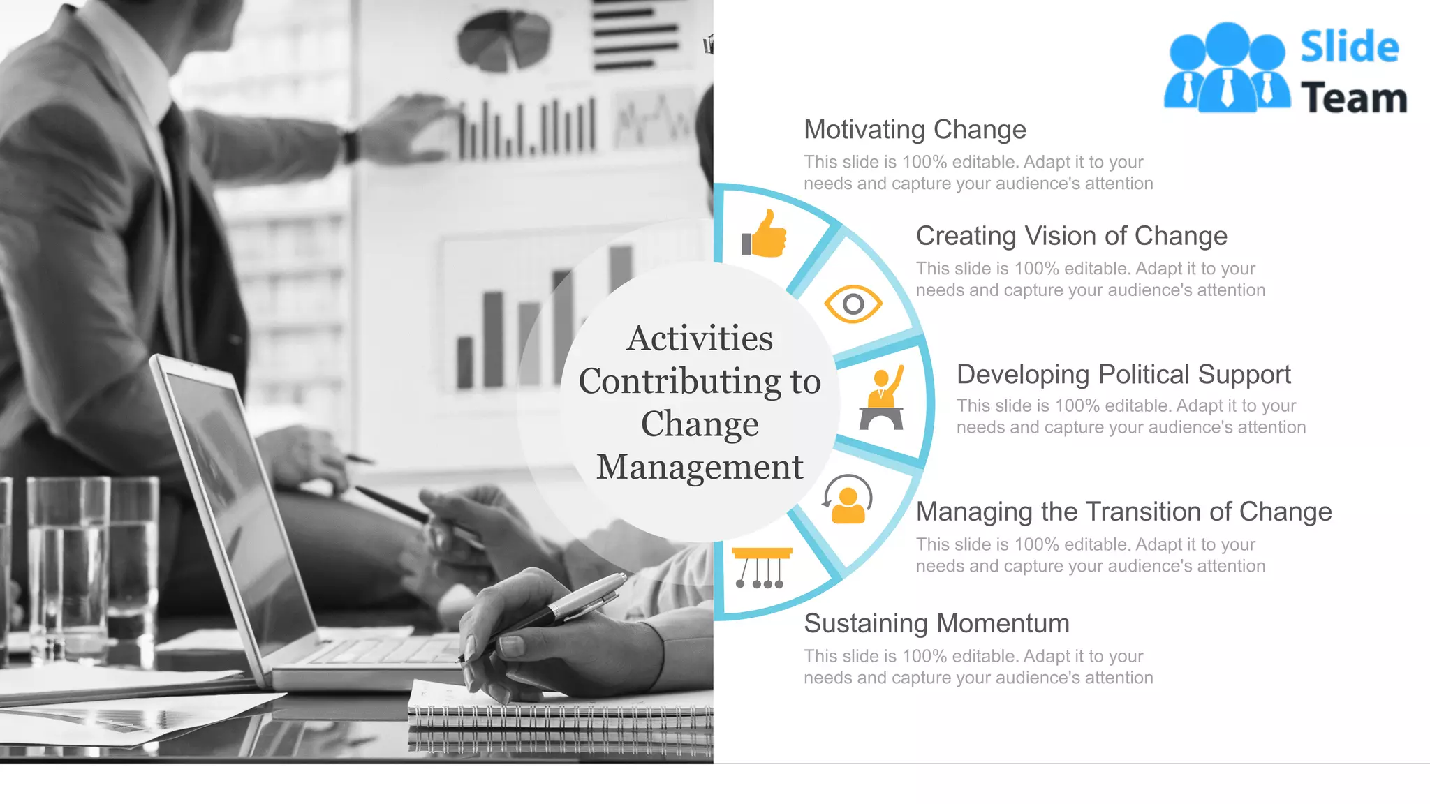 Motivating Change
This slide is 100% editable. Adapt it to your
needs and capture your audience's attention
Creating Vision of Change
This slide is 100% editable. Adapt it to your
needs and capture your audience's attention
Developing Political Support
This slide is 100% editable. Adapt it to your
needs and capture your audience's attention
Managing the Transition of Change
This slide is 100% editable. Adapt it to your
needs and capture your audience's attention
Sustaining Momentum
This slide is 100% editable. Adapt it to your
needs and capture your audience's attention
Activities
Contributing to
Change
Management
 