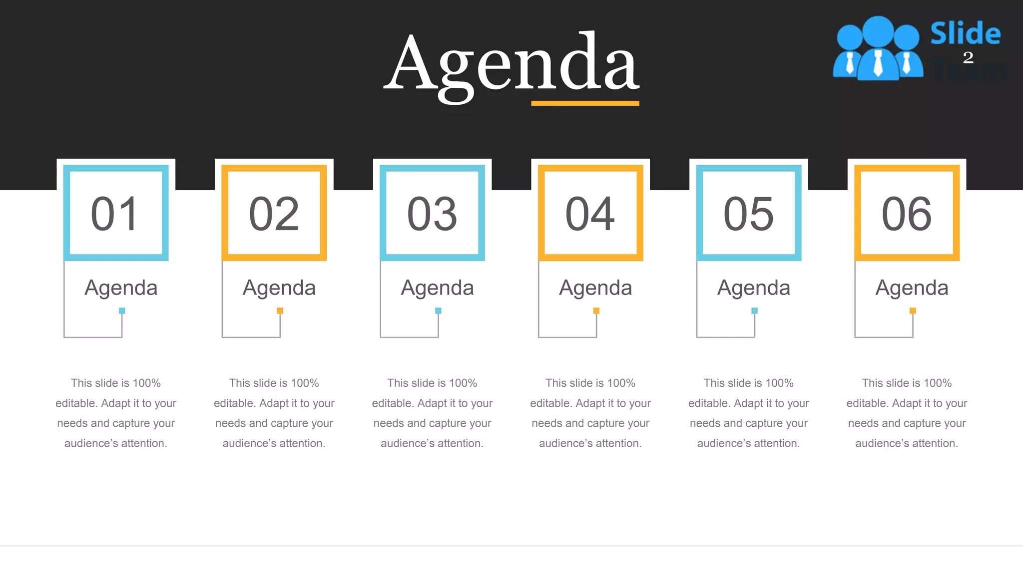 Agenda
This slide is 100%
editable. Adapt it to your
needs and capture your
audience’s attention.
02
Agenda
This slide is 100%
editable. Adapt it to your
needs and capture your
audience’s attention.
01
Agenda
This slide is 100%
editable. Adapt it to your
needs and capture your
audience’s attention.
04
Agenda
This slide is 100%
editable. Adapt it to your
needs and capture your
audience’s attention.
03
Agenda
This slide is 100%
editable. Adapt it to your
needs and capture your
audience’s attention.
05
Agenda
This slide is 100%
editable. Adapt it to your
needs and capture your
audience’s attention.
06
Agenda
2
 