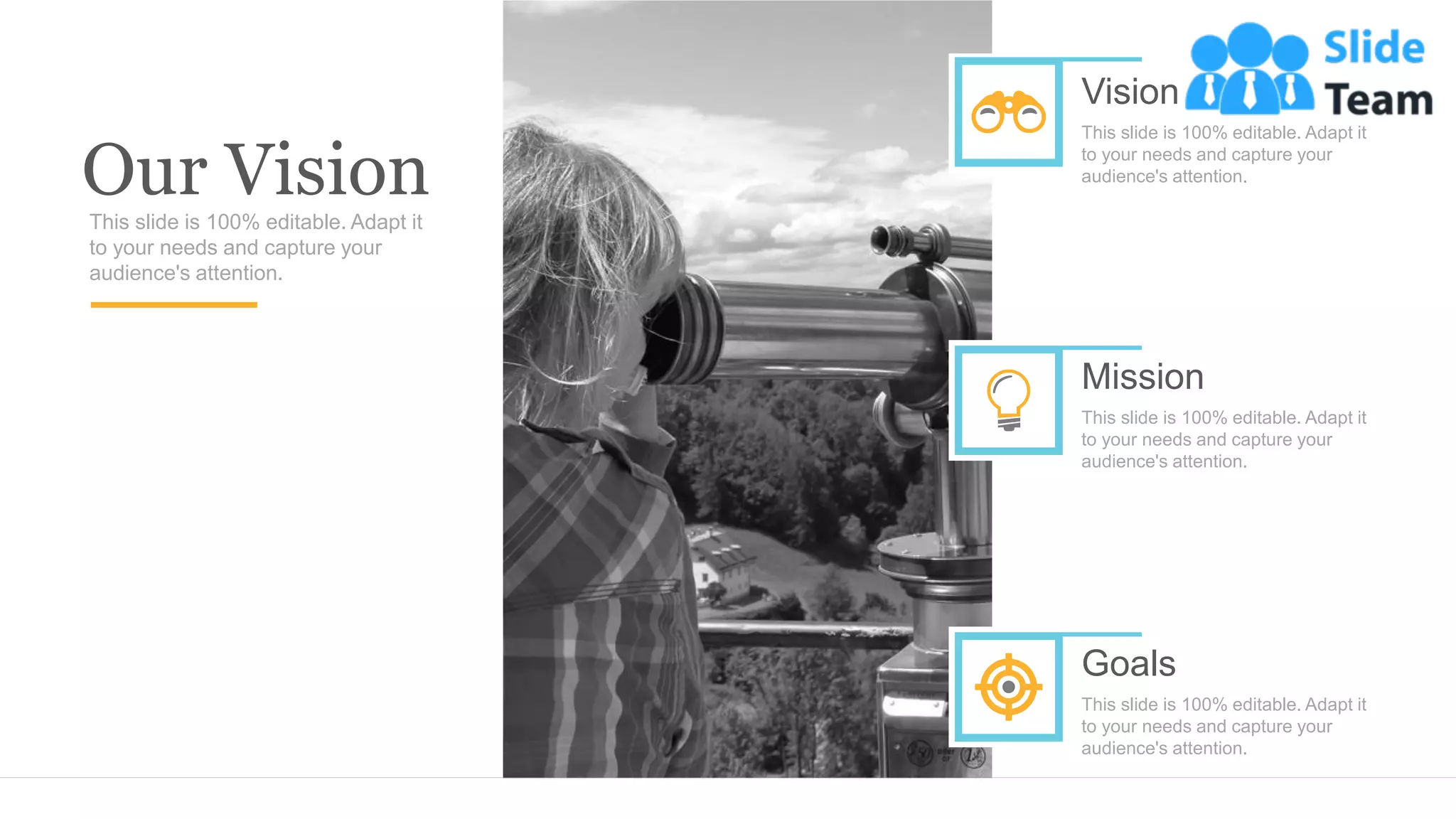 Our Vision
This slide is 100% editable. Adapt it
to your needs and capture your
audience's attention.
Vision
This slide is 100% editable. Adapt it
to your needs and capture your
audience's attention.
Mission
This slide is 100% editable. Adapt it
to your needs and capture your
audience's attention.
Goals
This slide is 100% editable. Adapt it
to your needs and capture your
audience's attention.
 