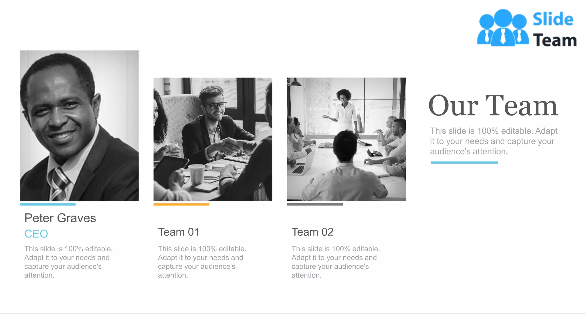 Team 01
This slide is 100% editable.
Adapt it to your needs and
capture your audience's
attention.
Team 02
This slide is 100% editable.
Adapt it to your needs and
capture your audience's
attention.
Peter Graves
This slide is 100% editable.
Adapt it to your needs and
capture your audience's
attention.
CEO
This slide is 100% editable. Adapt
it to your needs and capture your
audience's attention.
Our Team
 