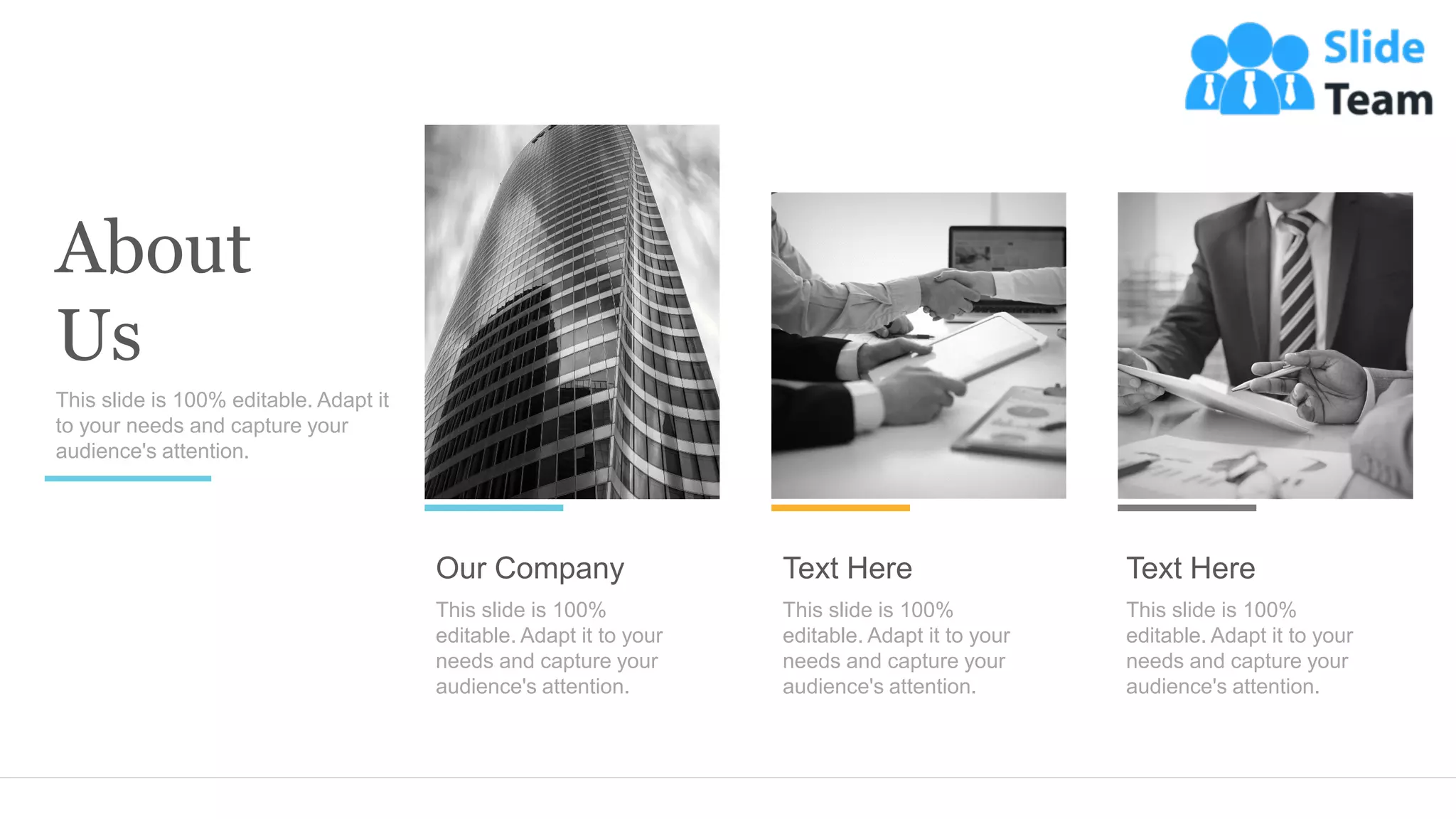 About
Us
This slide is 100% editable. Adapt it
to your needs and capture your
audience's attention.
Our Company
This slide is 100%
editable. Adapt it to your
needs and capture your
audience's attention.
Text Here
This slide is 100%
editable. Adapt it to your
needs and capture your
audience's attention.
Text Here
This slide is 100%
editable. Adapt it to your
needs and capture your
audience's attention.
 