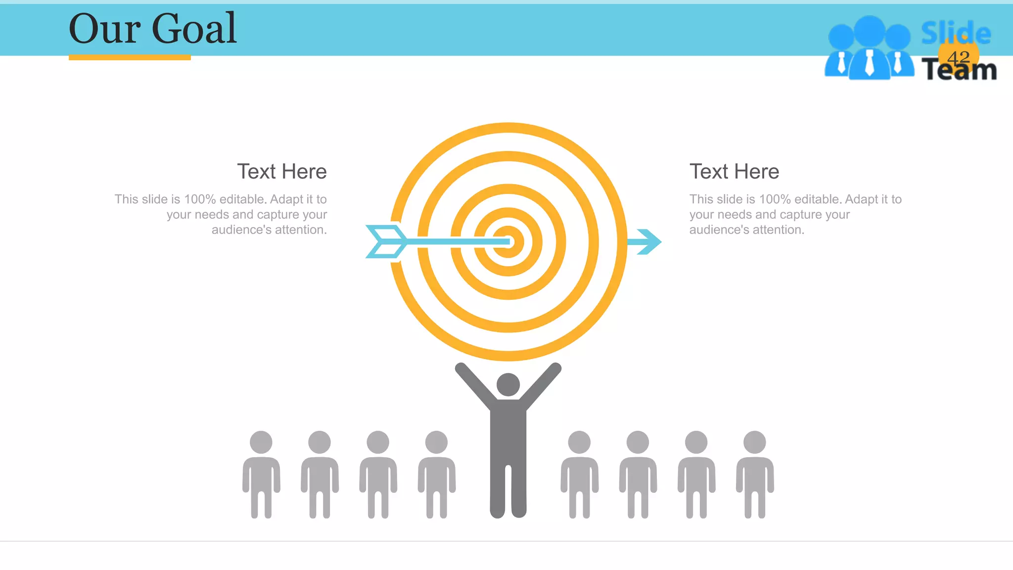 Our Goal 42
Text Here
This slide is 100% editable. Adapt it to
your needs and capture your
audience's attention.
Text Here
This slide is 100% editable. Adapt it to
your needs and capture your
audience's attention.
 