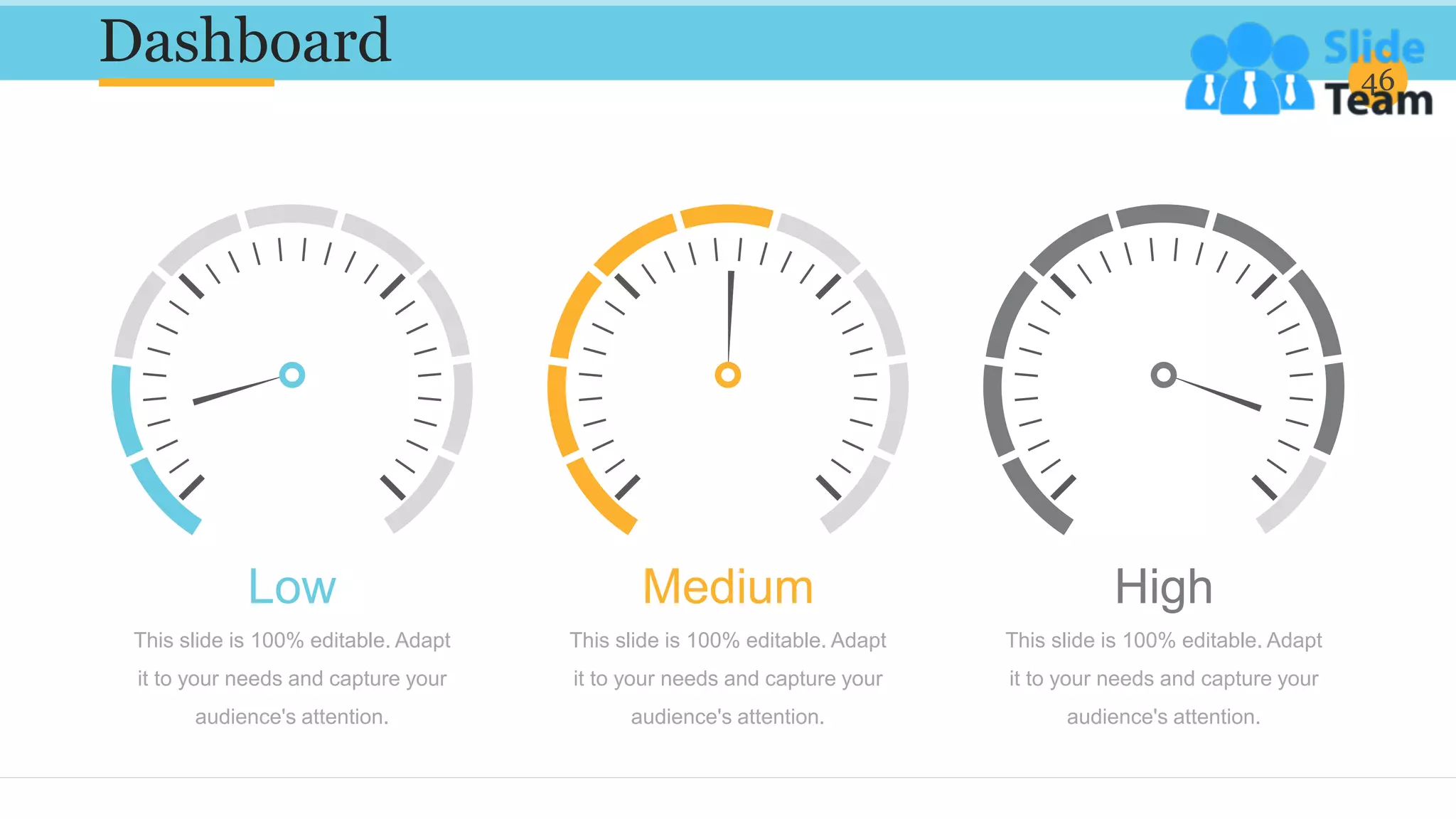 Dashboard 46
Medium
This slide is 100% editable. Adapt
it to your needs and capture your
audience's attention.
Low
This slide is 100% editable. Adapt
it to your needs and capture your
audience's attention.
High
This slide is 100% editable. Adapt
it to your needs and capture your
audience's attention.
 