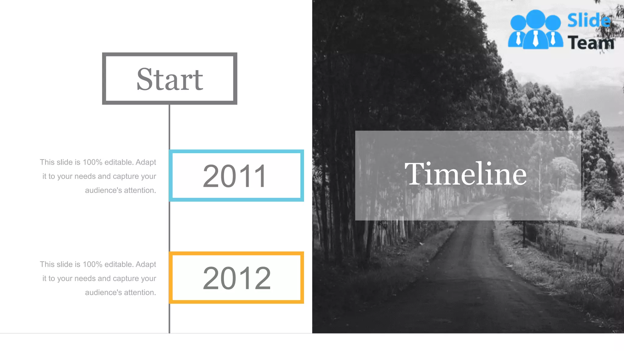 Timeline
This slide is 100% editable. Adapt
it to your needs and capture your
audience's attention.
This slide is 100% editable. Adapt
it to your needs and capture your
audience's attention.
2011
2012
Start
 