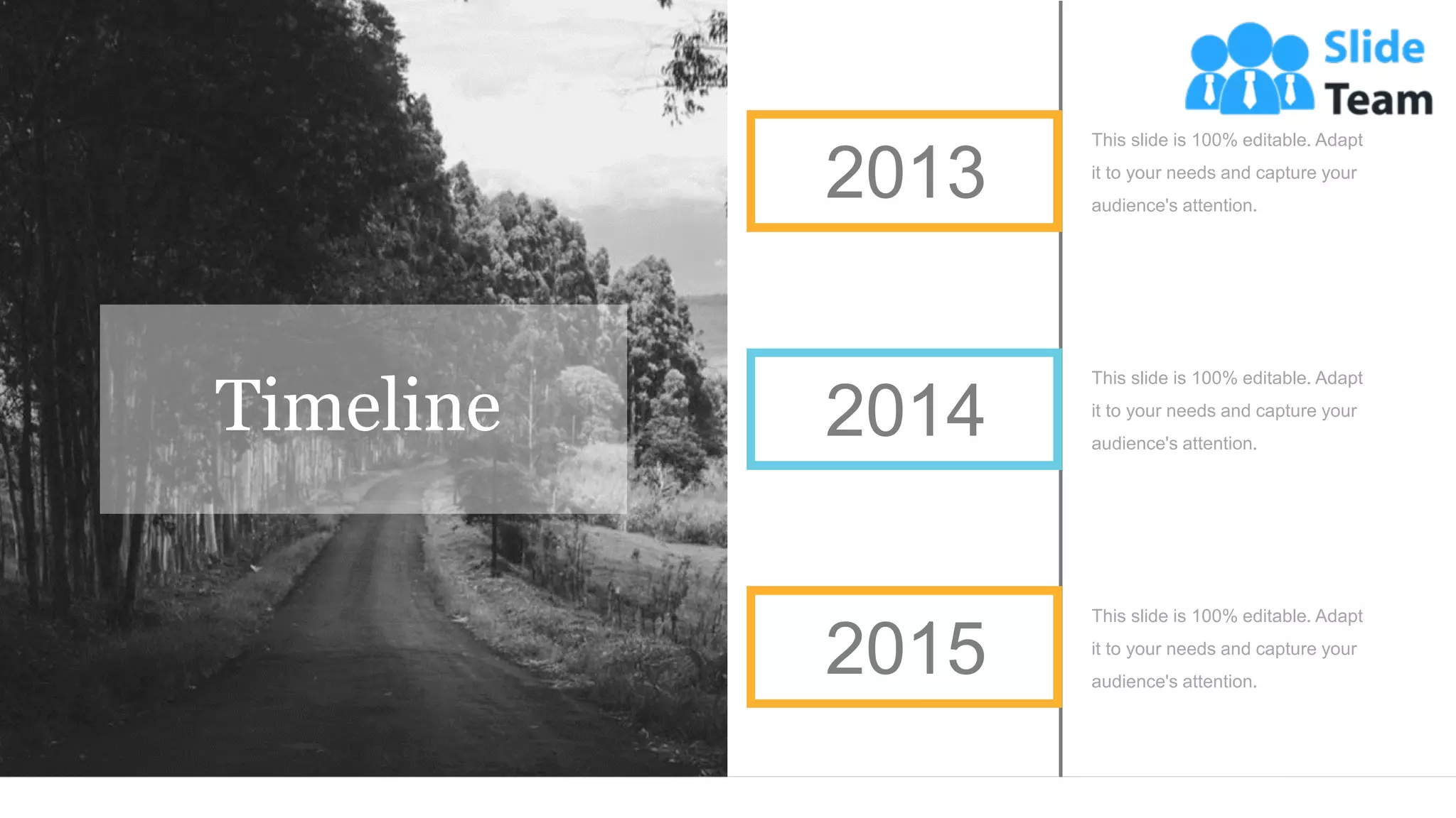 This slide is 100% editable. Adapt
it to your needs and capture your
audience's attention.
This slide is 100% editable. Adapt
it to your needs and capture your
audience's attention.
This slide is 100% editable. Adapt
it to your needs and capture your
audience's attention.
2014
2015
2013
Timeline
 