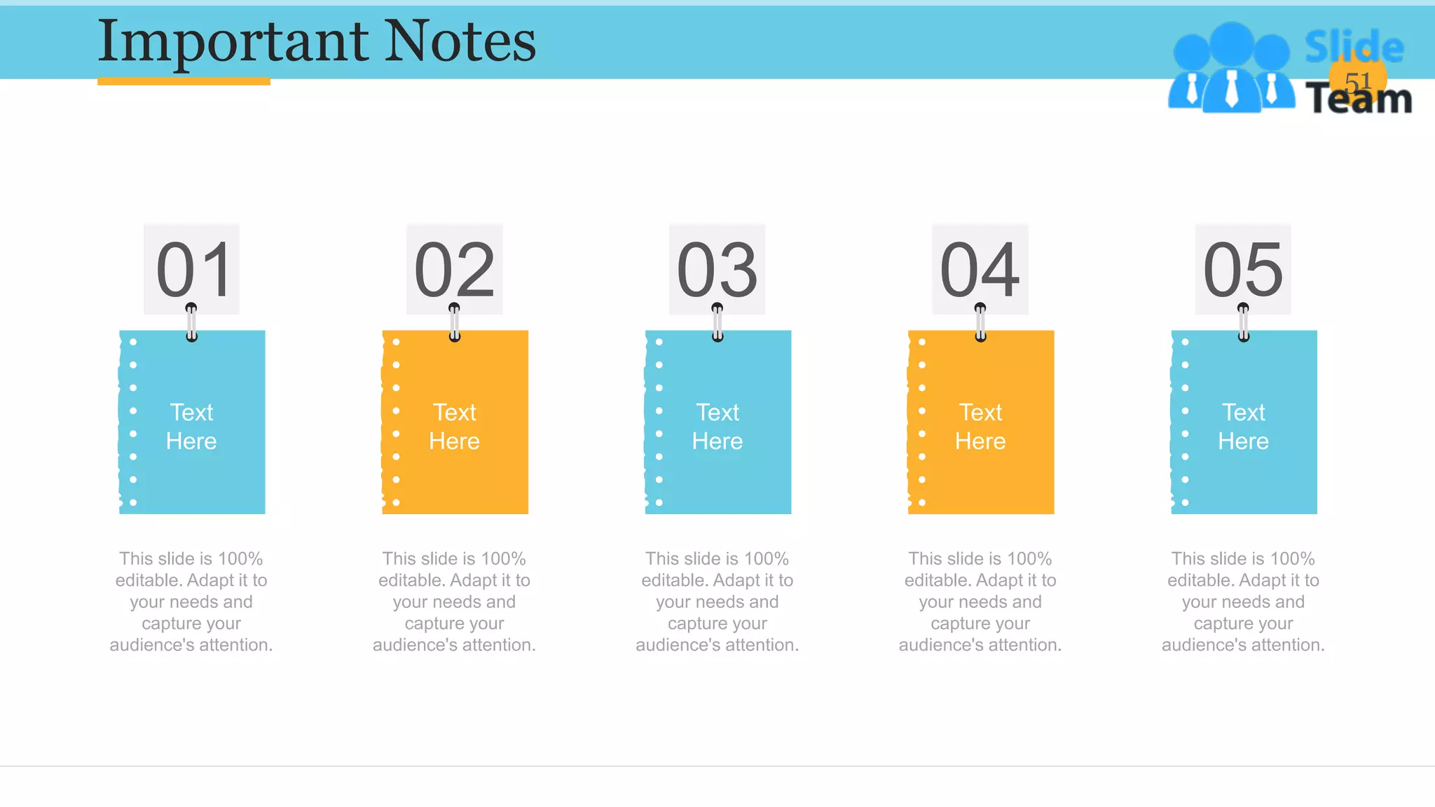Important Notes 51
This slide is 100%
editable. Adapt it to
your needs and
capture your
audience's attention.
Text
Here
This slide is 100%
editable. Adapt it to
your needs and
capture your
audience's attention.
Text
Here
This slide is 100%
editable. Adapt it to
your needs and
capture your
audience's attention.
Text
Here
This slide is 100%
editable. Adapt it to
your needs and
capture your
audience's attention.
Text
Here
This slide is 100%
editable. Adapt it to
your needs and
capture your
audience's attention.
Text
Here
 