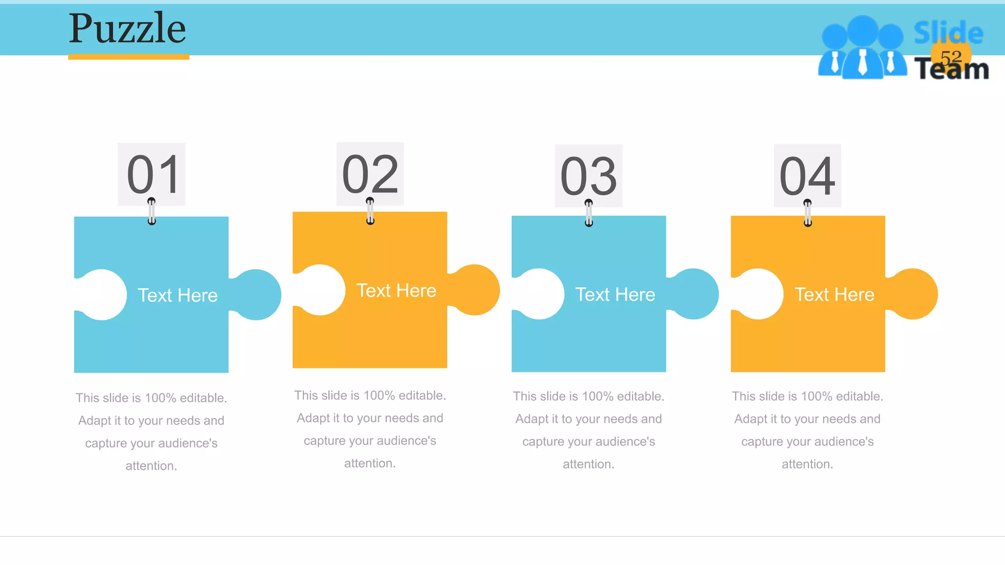 Puzzle 52
This slide is 100% editable.
Adapt it to your needs and
capture your audience's
attention.
This slide is 100% editable.
Adapt it to your needs and
capture your audience's
attention.
This slide is 100% editable.
Adapt it to your needs and
capture your audience's
attention.
This slide is 100% editable.
Adapt it to your needs and
capture your audience's
attention.
Text Here Text Here Text Here Text Here
 