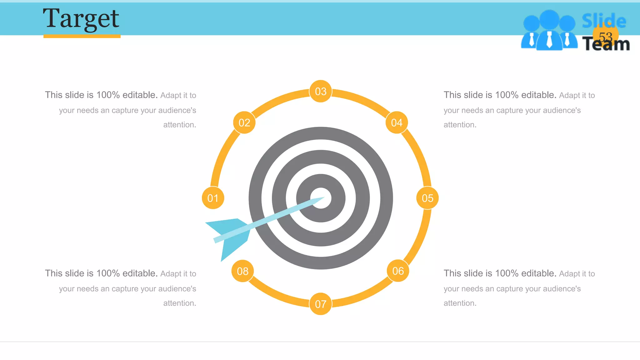 Target 53
This slide is 100% editable. Adapt it to
your needs an capture your audience's
attention.
This slide is 100% editable. Adapt it to
your needs an capture your audience's
attention.
This slide is 100% editable. Adapt it to
your needs an capture your audience's
attention.
This slide is 100% editable. Adapt it to
your needs an capture your audience's
attention.
01
02
03
04
05
06
07
08
 