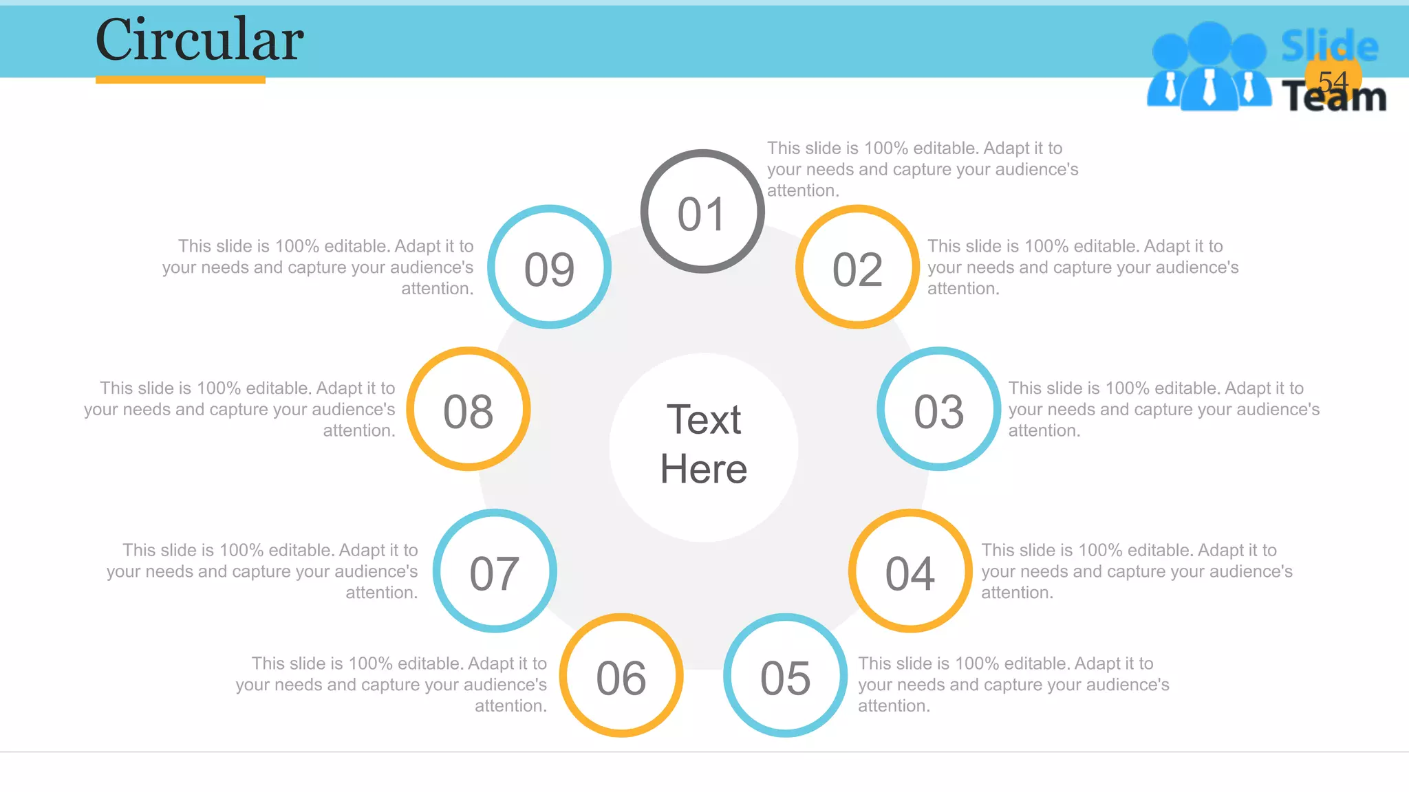 Circular 54
This slide is 100% editable. Adapt it to
your needs and capture your audience's
attention.
This slide is 100% editable. Adapt it to
your needs and capture your audience's
attention.
This slide is 100% editable. Adapt it to
your needs and capture your audience's
attention.
This slide is 100% editable. Adapt it to
your needs and capture your audience's
attention.
This slide is 100% editable. Adapt it to
your needs and capture your audience's
attention.
This slide is 100% editable. Adapt it to
your needs and capture your audience's
attention.
This slide is 100% editable. Adapt it to
your needs and capture your audience's
attention.
This slide is 100% editable. Adapt it to
your needs and capture your audience's
attention.
This slide is 100% editable. Adapt it to
your needs and capture your audience's
attention.
01
02
03
04
05
06
07
08
09
Text
Here
 