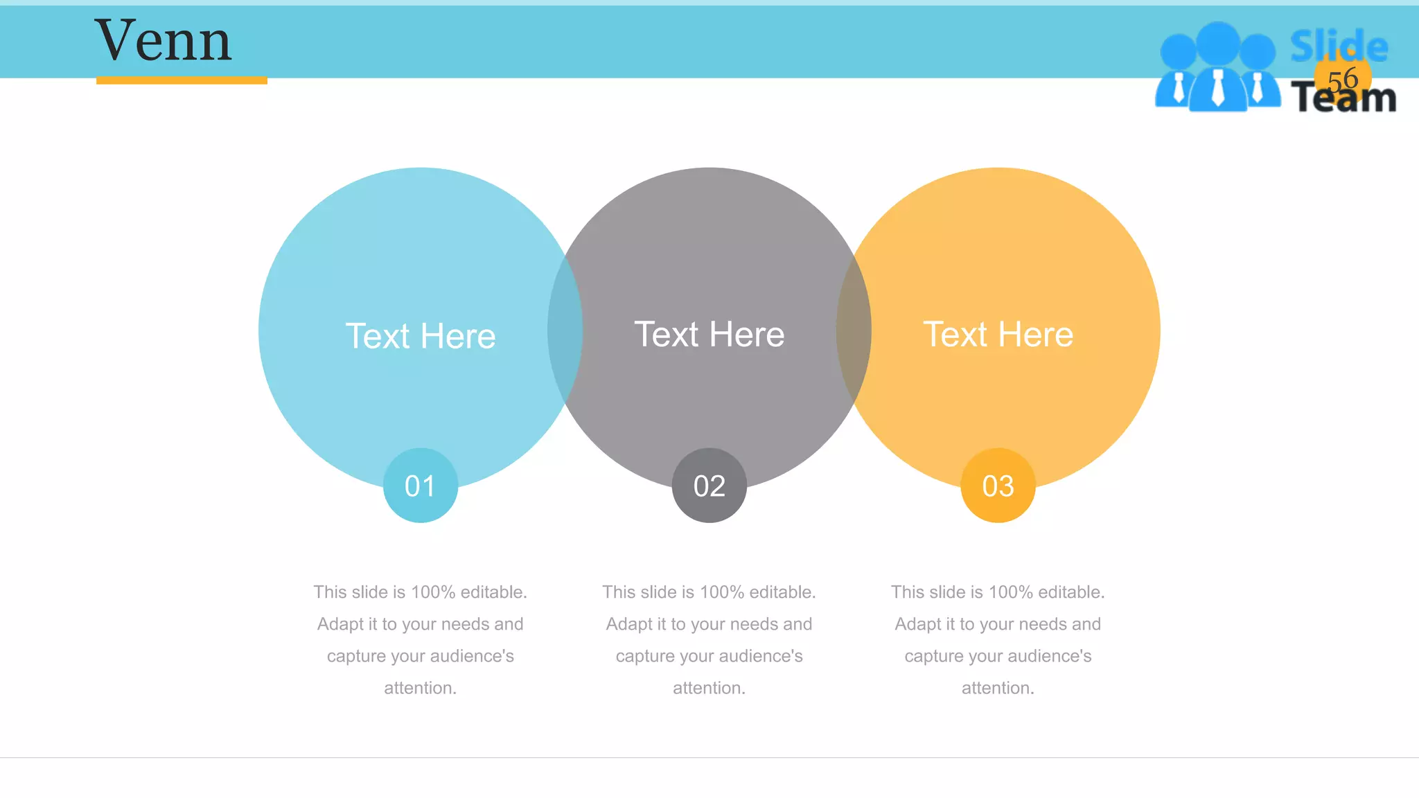 Venn 56
This slide is 100% editable.
Adapt it to your needs and
capture your audience's
attention.
This slide is 100% editable.
Adapt it to your needs and
capture your audience's
attention.
This slide is 100% editable.
Adapt it to your needs and
capture your audience's
attention.
Text Here
03
Text Here
02
Text Here
01
 