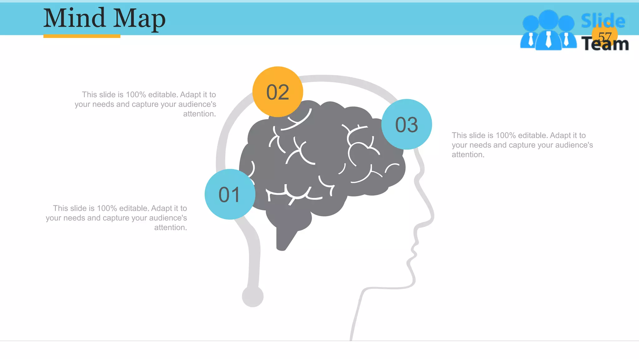 Mind Map 57
02
03
01
This slide is 100% editable. Adapt it to
your needs and capture your audience's
attention.
This slide is 100% editable. Adapt it to
your needs and capture your audience's
attention.
This slide is 100% editable. Adapt it to
your needs and capture your audience's
attention.
 