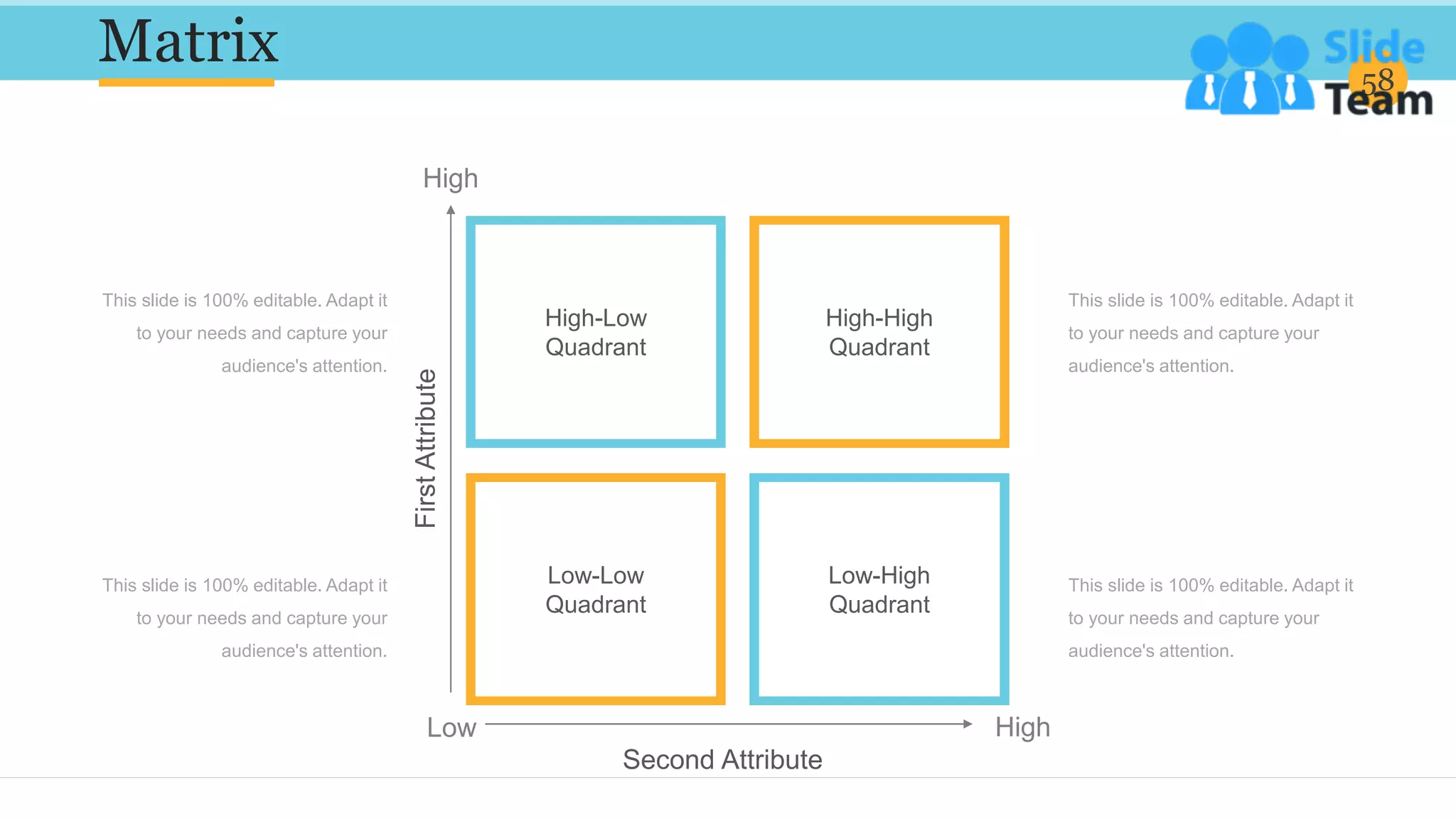 Matrix 58
This slide is 100% editable. Adapt it
to your needs and capture your
audience's attention.
This slide is 100% editable. Adapt it
to your needs and capture your
audience's attention.
This slide is 100% editable. Adapt it
to your needs and capture your
audience's attention.
This slide is 100% editable. Adapt it
to your needs and capture your
audience's attention.
High-Low
Quadrant
High-High
Quadrant
Low-Low
Quadrant
Low-High
Quadrant
First
Attribute
Second Attribute
High
Low High
 
