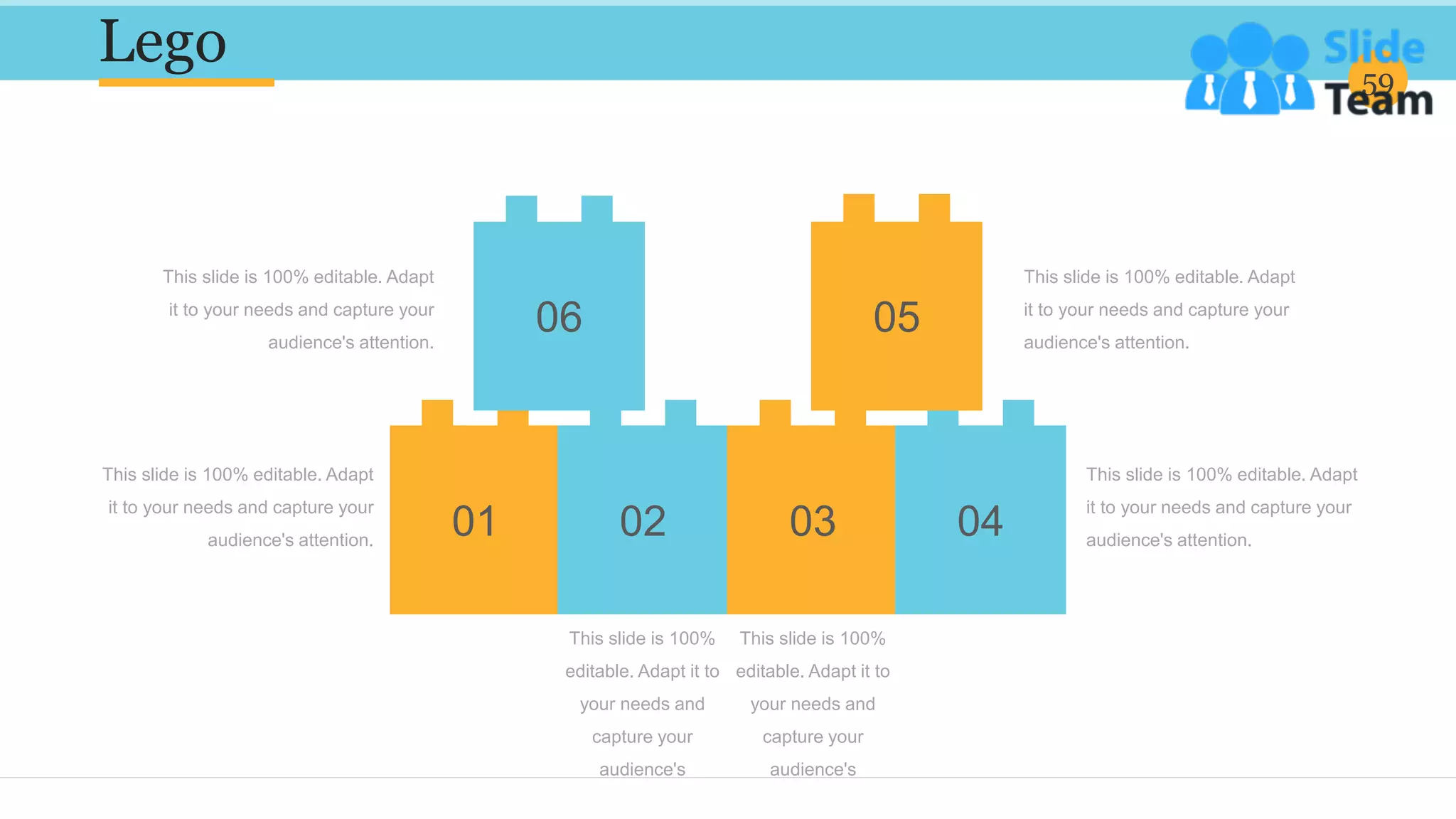 Lego 59
This slide is 100% editable. Adapt
it to your needs and capture your
audience's attention.
This slide is 100% editable. Adapt
it to your needs and capture your
audience's attention.
This slide is 100% editable. Adapt
it to your needs and capture your
audience's attention.
This slide is 100% editable. Adapt
it to your needs and capture your
audience's attention.
01 02
06
03 04
05
This slide is 100%
editable. Adapt it to
your needs and
capture your
audience's
attention.
This slide is 100%
editable. Adapt it to
your needs and
capture your
audience's
attention.
 