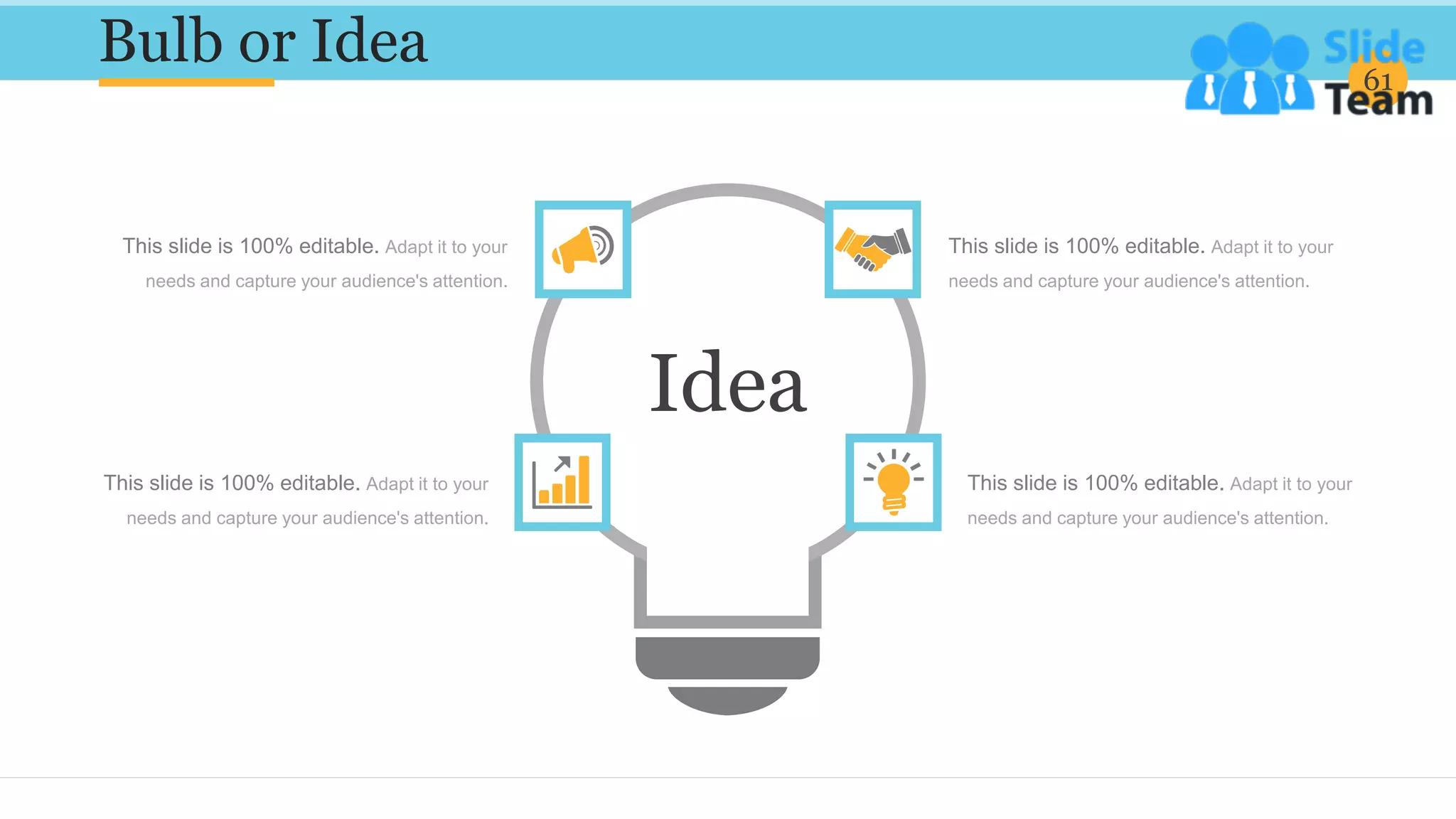 Bulb or Idea 61
This slide is 100% editable. Adapt it to your
needs and capture your audience's attention.
This slide is 100% editable. Adapt it to your
needs and capture your audience's attention.
This slide is 100% editable. Adapt it to your
needs and capture your audience's attention.
This slide is 100% editable. Adapt it to your
needs and capture your audience's attention.
Idea
 
