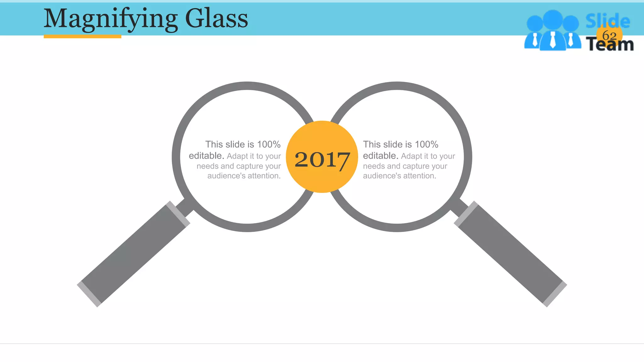 Magnifying Glass 62
This slide is 100%
editable. Adapt it to your
needs and capture your
audience's attention.
This slide is 100%
editable. Adapt it to your
needs and capture your
audience's attention.
2017
 