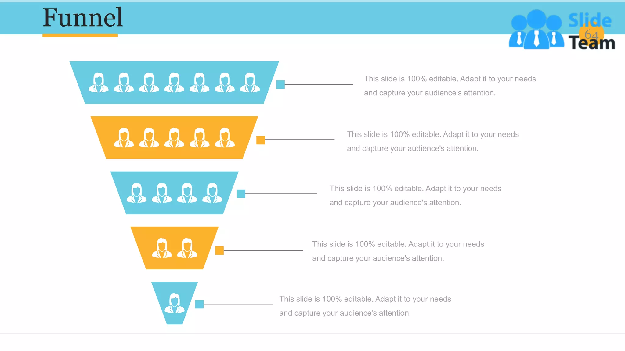 Funnel 64
This slide is 100% editable. Adapt it to your needs
and capture your audience's attention.
This slide is 100% editable. Adapt it to your needs
and capture your audience's attention.
This slide is 100% editable. Adapt it to your needs
and capture your audience's attention.
This slide is 100% editable. Adapt it to your needs
and capture your audience's attention.
This slide is 100% editable. Adapt it to your needs
and capture your audience's attention.
 