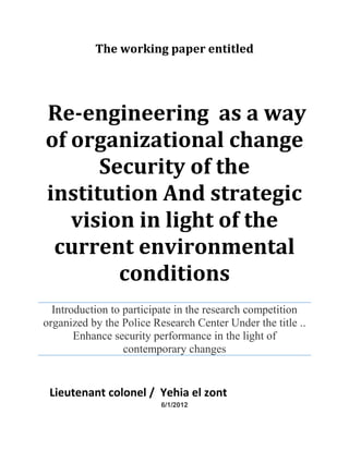 The working paper entitled
Re-engineering as a way
of organizational change
Security of the
institution And strategic
vision in light of the
current environmental
conditions
Introduction to participate in the research competition
organized by the Police Research Center Under the title ..
Enhance security performance in the light of
contemporary changes
Lieutenant colonel / Yehia el zont
6/1/2012
 