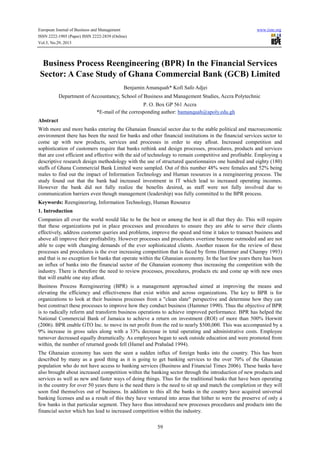 European Journal of Business and Management
ISSN 2222-1905 (Paper) ISSN 2222-2839 (Online)
Vol.5, No.29, 2013

www.iiste.org

Business Process Reengineering (BPR) In the Financial Services
Sector: A Case Study of Ghana Commercial Bank (GCB) Limited
Benjamin Amanquah* Kofi Safo Adjei
Department of Accountancy, School of Business and Management Studies, Accra Polytechnic
P. O. Box GP 561 Accra
*E-mail of the corresponding author: bamanquah@apoly.edu.gh
Abstract
With more and more banks entering the Ghanaian financial sector due to the stable political and macroeconomic
environment there has been the need for banks and other financial institutions in the financial services sector to
come up with new products, services and processes in order to stay afloat. Increased competition and
sophistication of customers require that banks rethink and design processes, procedures, products and services
that are cost efficient and effective with the aid of technology to remain competitive and profitable. Employing a
descriptive research design methodology with the use of structured questionnaires one hundred and eighty (180)
staffs of Ghana Commercial Bank Limited were sampled. Out of this number 48% were females and 52% being
males to find out the impact of Information Technology and Human resources in a reengineering process. The
study found out that the bank had increased investment in IT which lead to increased operating incomes.
However the bank did not fully realize the benefits desired, as staff were not fully involved due to
communication barriers even though management (leadership) was fully committed to the BPR process.
Keywords: Reengineering, Information Technology, Human Resource
1. Introduction
Companies all over the world would like to be the best or among the best in all that they do. This will require
that these organizations put in place processes and procedures to ensure they are able to serve their clients
effectively, address customer queries and problems, improve the speed and time it takes to transact business and
above all improve their profitability. However processes and procedures overtime become outmoded and are not
able to cope with changing demands of the ever sophisticated clients. Another reason for the review of these
processes and procedures is the ever increasing competition that is faced by firms (Hammer and Champy 1993)
and that is no exception for banks that operate within the Ghanaian economy. In the last few years there has been
an influx of banks into the financial sector of the Ghanaian economy thus increasing the competition with the
industry. There is therefore the need to review processes, procedures, products etc and come up with new ones
that will enable one stay afloat.
Business Process Reengineering (BPR) is a management approached aimed at improving the means and
elevating the efficiency and effectiveness that exist within and across organizations. The key to BPR is for
organizations to look at their business processes from a "clean slate" perspective and determine how they can
best construct these processes to improve how they conduct business (Hammer 1990). Thus the objective of BPR
is to radically reform and transform business operations to achieve improved performance. BPR has helped the
National Commercial Bank of Jamaica to achieve a return on investment (ROI) of more than 500% Horwitt
(2006). BPR enable GTO Inc. to move its net profit from the red to nearly $500,000. This was accompanied by a
9% increase in gross sales along with a 33% decrease in total operating and administrative costs. Employee
turnover decreased equally dramatically. As employees began to seek outside education and were promoted from
within, the number of returned goods fell (Hamel and Prahalad 1994).
The Ghanaian economy has seen the seen a sudden influx of foreign banks into the country. This has been
described by many as a good thing as it is going to get banking services to the over 70% of the Ghanaian
population who do not have access to banking services (Business and Financial Times 2006). These banks have
also brought about increased competition within the banking sector through the introduction of new products and
services as well as new and faster ways of doing things. Thus for the traditional banks that have been operating
in the country for over 50 years there is the need there is the need to sit up and match the completion or they will
soon find themselves out of business. In addition to this all the banks in the country have acquired universal
banking licenses and as a result of this they have ventured into areas that hither to were the preserve of only a
few banks in that particular segment. They have thus introduced new processes procedures and products into the
financial sector which has lead to increased competition within the industry.
59

 