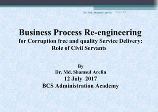 Business Process Re-engineering
for Corruption free and quality Service Delivery:
Role of Civil Servants
By
Dr. Md. Shamsul Arefin
12 July 2017
BCS Administration Academy
January 4, 2018
Dr. Md. Shamsul Arefin
 