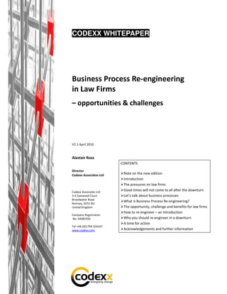 CODEXX WHITEPAPER




Business Process Re-engineering
in Law Firms
– opportunities & challenges




V2.1 April 2010


Alastair Ross
                         CONTENTS
Director
Codexx Associates Ltd     Note on the new edition
                          Introduction
                          The pressures on law firms
Codexx Associates Ltd
                          Good times will not come to all after the downturn
3-4 Eastwood Court        Let’s talk about business processes
Broadwater Road
                          What is Business Process Re-engineering?
Romsey, SO51 8JJ
United Kingdom            The opportunity, challenge and benefits for law firms
                          How to re-engineer – an introduction
Company Registration
No. 04481932              Why you should re-engineer in a downturn
                          A time for action
Tel +44-(0)1794-324167
www.codexx.com            Acknowledgements and further information
 