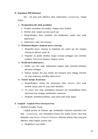 10
D. Bagaimana BPR Dilakukan
Hal - hal yang perlu dilakukan untuk melaksanakan reengineering, sebagai
berikut :
1. Memposisikan diri untuk perubahan
a. Posisikan perusahaan dan tentukan mengapa harus berubah
b. Berubah untuk menjadi apa atau seperti apa
c. Mengembangkan fokus perubahan dan mobilisasikan sumber daya untuk
implementasi.
d. Implementasi mulai dari sekarang !
2. Melakukan diagnosa mengenai proses sekarang
a. Mengetahui proses sekarang itu bagaimana dan seperti apa dan mengapa
sekarang itu didesain seperti itu.
b. Pengertian ini apabila dikaitkan dengan kemauan pelanggan akan terbentuk
pemikiran baru secara mendasar mengenai proses.
3. Mendesain kembali proses.
a. Berfikir cara baru untuk melaksanakan kegiatan untuk memenuhi kebutuhan
dan tujuan pelanggan.
b. Mencari masukan dari para pejabat dan kelompok kunci sehingga terbentuk
visi yang mendorong perbaikan dalam proses.
4. Transisi menuju desain baru.
a. Mengembangkan strategi dan perencanaan bisnis (business plan) untuk
merubah menuju pada visi yang sudah ditentukan.
b. Tes proses baru untuk menunjukkan kinerjanya dan memperlihatkan bahwa
ada konsep baru sekaligus menimbulkan antusiasme.
c. Mengelola perubahan-perubahan yang terjadi pada semua tingkat.
E. Langkah – Langkah Proses Reeingeenering
1. Membuat Kerangka Proyek
Langkah pertama ini bertujuan agar mendapatkan keputusan meneruskan atau
tidak reengineering, serta menentukkan batasan dan struktur proyek. Hasil yang
didapatkan yaitu Project Frameork Statement. Beberapa aktivitas kunci yang perlu
dilakukan dalam langkah pertama yaitu :
a. Menghimpun team analisis
 