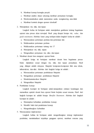 11
b. Membuat konsep kerangka proyek
c. Membuat analisis situasi sekarang membuat pernyataan kerangka
d. Merekomendasikan untuk meneruskan usaha reengineering atau tidak
e. Membuat kontrak dengan sponsor eksekutif
2. Menciptakan visi, nilai, dan tujuan
Langkah kedua ini bertujuan untuk menciptakan gambaran tentang bagaimana
operasi atau proses akan terwujud. Hasil yang dicapai berupa visi, value, dan
goals statements. Aktivitas kunci yang terdapat dalam langkah kedua ini adalah :
a. Merencanakan pertemuan perdana dan pertemuan lain
b. Melaksanakan pertemuan perdana
c. Melaksanakan pertemuan tentang visi 17
d. Menciptakan visi, nilai, tujuan
e. Mengesahkan pernyataan visi, nilai, dan tujuan
3. Membuat desain baru mengenai operasi bisnis
Langkah ketiga ini bertujuan membuat desain baru bagaimana proses
bisnis dijalankan sesuai dengan visi, nilai, dan tujuan perusahaan. Hasil
yang didapat adalah rekayasa blueprint komponen-komponen fisik atau teknis,
infrastruktur, dan nilai. Aktivitas dari langkah ketiga ini adalah :
a. Merencanakan pertemuan pembahasan blueprint
b. Mengadakan pertemuan pembahasan blueprint
c. Mendokumentasikan blueprint
d. Mengesahkan blueprint
4. Pembuktian konsep
Langkah keempat ini bertujuan untuk menajamkan estimasi keuntungan dan
memastikan apakah desain baru operasi bisnis berjalan sesuai rencana. Hasil dari
langkah keempat ini adalah berupa Benefits Statement. Aktivitas dari langkah
keempat ini adalah :
a. Menetapkan kebutuhan pembuktian konsep
b. Memilih bukti dari pendekatan konsep
c. Mengembangkan kebutuhan
5. Merencanakan implementasi
Langkah kelima ini bertujuan untuk mengembangkan strategi implementasi
perubahan, meminimalisasi terjadinya gangguan operasi, membuat rencana yang
 
