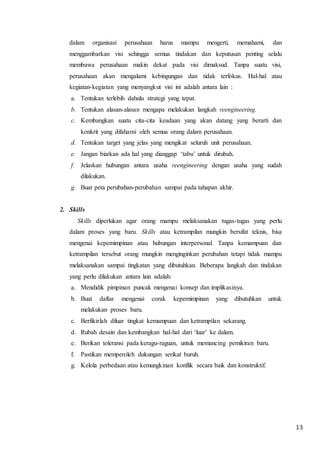 13
dalam organisasi perusahaan harus mampu mengerti, memahami, dan
menggambarkan visi sehingga semua tindakan dan keputusan penting selalu
membawa perusahaan makin dekat pada visi dimaksud. Tanpa suatu visi,
perusahaan akan mengalami kebingungan dan tidak terfokus. Hal-hal atau
kegiatan-kegiatan yang menyangkut visi ini adalah antara lain :
a. Tentukan terlebih dahulu strategi yang tepat.
b. Tentukan alasan-alasan mengapa melakukan langkah reengineering.
c. Kembangkan suatu cita-cita keadaan yang akan datang yang berarti dan
konkrit yang difahami oleh semua orang dalam perusahaan.
d. Tentukan target yang jelas yang mengikat seluruh unit perusahaan.
e. Jangan biarkan ada hal yang dianggap ‘tabu’ untuk dirubah.
f. Jelaskan hubungan antara usaha reengineering dengan usaha yang sudah
dilakukan.
g. Buat peta perubahan-perubahan sampai pada tahapan akhir.
2. Skills
Skills diperlukan agar orang mampu melaksanakan tugas-tugas yang perlu
dalam proses yang baru. Skills atau ketrampilan mungkin bersifat teknis, bisa
mengenai kepemimpinan atau hubungan interpersonal. Tanpa kemampuan dan
ketrampilan tersebut orang mungkin menginginkan perubahan tetapi tidak mampu
melaksanakan sampai tingkatan yang dibutuhkan. Beberapa langkah dan tindakan
yang perlu dilakukan antara lain adalah:
a. Mendidik pimpinan puncak mengenai konsep dan implikasinya.
b. Buat daftar mengenai corak kepemimpinan yang dibutuhkan untuk
melakukan proses baru.
c. Berfikirlah diluar tingkat kemampuan dan ketrampilan sekarang.
d. Rubah desain dan kembangkan hal-hal dari ‘luar’ ke dalam.
e. Berikan toleransi pada keragu-raguan, untuk memancing pemikiran baru.
f. Pastikan memperoleh dukungan serikat buruh.
g. Kelola perbedaan atau kemungkinan konflik secara baik dan konstruktif.
 