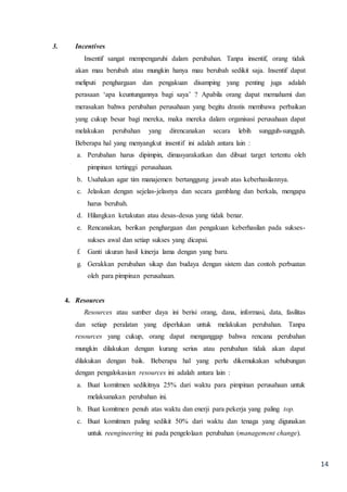 14
3. Incentives
Insentif sangat mempengaruhi dalam perubahan. Tanpa insentif, orang tidak
akan mau berubah atau mungkin hanya mau berubah sedikit saja. Insentif dapat
meliputi penghargaan dan pengakuan disamping yang penting juga adalah
perasaan ‘apa keuntungannya bagi saya’ ? Apabila orang dapat memahami dan
merasakan bahwa perubahan perusahaan yang begitu drastis membawa perbaikan
yang cukup besar bagi mereka, maka mereka dalam organisasi perusahaan dapat
melakukan perubahan yang direncanakan secara lebih sungguh-sungguh.
Beberapa hal yang menyangkut insentif ini adalah antara lain :
a. Perubahan harus dipimpin, dimasyarakatkan dan dibuat target tertentu oleh
pimpinan tertinggi perusahaan.
b. Usahakan agar tim manajemen bertanggung jawab atas keberhasilannya.
c. Jelaskan dengan sejelas-jelasnya dan secara gamblang dan berkala, mengapa
harus berubah.
d. Hilangkan ketakutan atau desas-desus yang tidak benar.
e. Rencanakan, berikan penghargaan dan pengakuan keberhasilan pada sukses-
sukses awal dan setiap sukses yang dicapai.
f. Ganti ukuran hasil kinerja lama dengan yang baru.
g. Gerakkan perubahan sikap dan budaya dengan sistem dan contoh perbuatan
oleh para pimpinan perusahaan.
4. Resources
Resources atau sumber daya ini berisi orang, dana, informasi, data, fasilitas
dan setiap peralatan yang diperlukan untuk melakukan perubahan. Tanpa
resources yang cukup, orang dapat menganggap bahwa rencana perubahan
mungkin dilakukan dengan kurang serius atau perubahan tidak akan dapat
dilakukan dengan baik. Beberapa hal yang perlu dikemukakan sehubungan
dengan pengalokasian resources ini adalah antara lain :
a. Buat komitmen sedikitnya 25% dari waktu para pimpinan perusahaan untuk
melaksanakan perubahan ini.
b. Buat komitmen penuh atas waktu dan enerji para pekerja yang paling top.
c. Buat komitmen paling sedikit 50% dari waktu dan tenaga yang digunakan
untuk reengineering ini pada pengelolaan perubahan (management change).
 