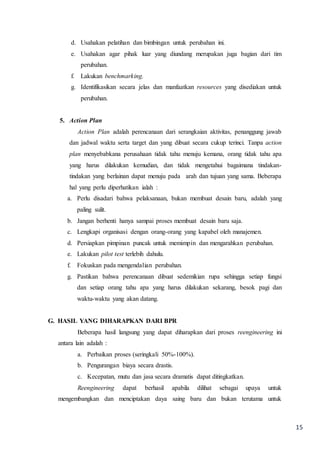15
d. Usahakan pelatihan dan bimbingan untuk perubahan ini.
e. Usahakan agar pihak luar yang diundang merupakan juga bagian dari tim
perubahan.
f. Lakukan benchmarking.
g. Identifikasikan secara jelas dan manfaatkan resources yang disediakan untuk
perubahan.
5. Action Plan
Action Plan adalah perencanaan dari serangkaian aktivitas, penanggung jawab
dan jadwal waktu serta target dan yang dibuat secara cukup terinci. Tanpa action
plan menyebabkana perusahaan tidak tahu menuju kemana, orang tidak tahu apa
yang harus dilakukan kemudian, dan tidak mengetahui bagaimana tindakan-
tindakan yang berlainan dapat menuju pada arah dan tujuan yang sama. Beberapa
hal yang perlu diperhatikan ialah :
a. Perlu disadari bahwa pelaksanaan, bukan membuat desain baru, adalah yang
paling sulit.
b. Jangan berhenti hanya sampai proses membuat desain baru saja.
c. Lengkapi organisasi dengan orang-orang yang kapabel oleh manajemen.
d. Persiapkan pimpinan puncak untuk memimpin dan mengarahkan perubahan.
e. Lakukan pilot test terlebih dahulu.
f. Fokuskan pada mengendalian perubahan.
g. Pastikan bahwa perencanaan dibuat sedemikian rupa sehingga setiap fungsi
dan setiap orang tahu apa yang harus dilakukan sekarang, besok pagi dan
waktu-waktu yang akan datang.
G. HASIL YANG DIHARAPKAN DARI BPR
Beberapa hasil langsung yang dapat diharapkan dari proses reengineering ini
antara lain adalah :
a. Perbaikan proses (seringkali 50%-100%).
b. Pengurangan biaya secara drastis.
c. Kecepatan, mutu dan jasa secara dramatis dapat ditingkatkan.
Reengineering dapat berhasil apabila dilihat sebagai upaya untuk
mengembangkan dan menciptakan daya saing baru dan bukan terutama untuk
 