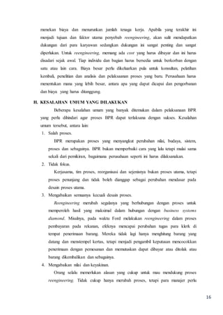 16
menekan biaya dan menurunkan jumlah tenaga kerja. Apabila yang terakhir ini
menjadi tujuan dan faktor utama penyebab reengineering, akan sulit mendapatkan
dukungan dari para karyawan sedangkan dukungan ini sangat penting dan sangat
diperlukan. Untuk reengineering, memang ada cost yang harus dibayar dan ini harus
disadari sejak awal. Tiap individu dan bagian harus bersedia untuk berkorban dengan
satu atau lain cara. Biaya besar perlu dikeluarkan pula untuk konsultan, pelatihan
kembali, penelitian dan analisis dan pelaksaanan proses yang baru. Perusahaan harus
menentukan mana yang lebih besar, antara apa yang dapat dicapai dan pengorbanan
dan biaya yang harus ditanggung.
H. KESALAHAN UMUM YANG DILAKUKAN
Beberapa kesalahan umum yang banyak ditemukan dalam pelaksanaan BPR
yang perlu dihindari agar proses BPR dapat terlaksana dengan sukses. Kesalahan
umum tersebut, antara lain:
1. Salah proses.
BPR merupakan proses yang menyangkut perubahan nilai, budaya, sistem,
proses dan sebagainya. BPR bukan memperbaiki cara yang lalu tetapi mulai sama
sekali dari pemikiran, bagaimana perusahaan seperti ini harus dilaksanakan.
2. Tidak fokus.
Kerjasama, tim proses, reorganisasi dan sejenisnya bukan proses utama, tetapi
proses penunjang dan tidak boleh dianggap sebagai perubahan mendasar pada
desain proses utama.
3. Mengabaikan semuanya kecuali desain proses.
Reengineering merubah segalanya yang berhubungan dengan proses untuk
memperoleh hasil yang maksimal dalam hubungan dengan business systems
diamond. Misalnya, pada waktu Ford melakukan reengineering dalam proses
pembayaran pada rekanan, efeknya mencapai perubahan tugas para klerk di
tempat penerimaan barang. Mereka tidak lagi hanya menghitung barang yang
datang dan menstempel kertas, tetapi menjadi pengambil keputusan mencocokkan
penerimaan dengan pemesanan dan memutuskan dapat dibayar atau ditolak atau
barang dikembalikan dan sebagainya.
4. Mengabaikan nilai dan keyakinan.
Orang selalu memerlukan alasan yang cukup untuk mau mendukung proses
reengineering. Tidak cukup hanya merubah proses, tetapi para manajer perlu
 