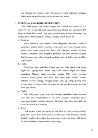 18
dari eksekutif dan manajer senior. Reengineering bukan pekerjaan sampingan,
bukan usaha setengah-setengah dan bukan usaha dari bawah.
I. TANTANGAN YANG PERLU DIPERHATIKAN
Tidak semua proyek BPR berhasil dengan baik. Menurut data statistik di USA,
sekitar 75% dari proyek BPR tidak memenuhi harapan. Bahkan para mendukung BPR
mengakui bahwa lebih banyak yang gagal daripada yang berhasil. Perusahaan yang
memulai proyek BPR mengalami berbagai tantangan seperti berikut ini.
a. Resistensi.
Reaksi penolakan biasa muncul dalam menghadapi perubahan. Penolakan
perubahan, terutama adanya perubahan yang radikal dan besar. Sehingga selama
proses, para pelaku yang terlibat dalam BPR (pimpinan, manajer, dll) harus
memiliki ketrampilan untuk mengelola perubahan dan terus memberi dukungan
bagi karyawan yang terkena dampak perubahan agar perubahan yang diperlukan
dapat berjalan.
b. Tradisi.
Tradisi lama untuk melakukan sesuatu yang baru tidak mudah untuk diganti
begitu saja, apalagi kalau praktik yang sudah menjadi bagian dari budaya
perusahaan. Misalnya dalam pembelian, sesudah BPR, proses pembelian
dilakukan dengan prinsip mitra kerja. Para buyer perlu merubah sikapnya
terhadap supplier, sehingga hubungan mereka tidak lagi sebagai pesaing tetapi
sebagai mitra. Ini berarti dalam reengineering nilai dan kepercayaan seseorang
harus juga dirubah.
c. Waktu.
BPR adalah proses yang cukup lama, biasanya memerlukan waktu dua tahun
atau lebih untuk menyelesaikannya. Dari mulai persiapan, mempelajari proses
yang akan dirubah, pelatihan karyawan, dll. Kalau tidak sabar atau tidak ada
waktu maka BPR akan terhalang.
d. Biaya.
Untuk mencari proses baru yang lebih baik dan lebih cocok memerlukan biaya
yang tidak sedikit. Biaya besar perlu dikeluarkan pula untuk konsultan, pelatihan
kembali, penelitian dan analisis dan pelaksaanan proses yang baru. Oleh karena
itu perlu diantisipasi dan direncanakan sebelumnya.
 