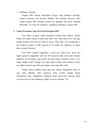 19
e. Kehilangan pekerjaan.
Program BPR memang menyebabkan banyak orang kehilangan pekerjaan,
misalnya pekerjaan yang biasanya dilakukan oleh beberapa karyawan, maka
dengan program BPR pekerjaan tersebut bisa digantikan oleh sistem Teknologi
Informatika. Ini sering kali menjadikan penghalang melanjutkan program BPR.
J. Contoh Perusahaan Yang Berh asil Menerapkan BPR
Ford Motor Company adalah perusahaan otomotif kedua terbesar Amerika
Serikat dan kelima terbesar di dunia pada tahun 2010. Pada tahun 2010, Ford juga
menjadi produsen mobil terbesar kelima di Eropa. Tahun 2008, Ford memproduksi 5
juta kendaraan dengan 213.000 karyawan di 90 pabrik dan fasilitasnya di seluruh
dunia termasuk Indonesia.
Ford Motor sebelum menggunakan reengineering dalam proses faktur atau
tagihan pemasok menggunakan lebih dari 500 karyawan untuk pencocokan dokumen
tagihannya, hal ini tentunya sangat lambat dan tidak praktis. Kesalahan (human error)
sangat mungkin terjadi. Sehingga Ford ingin mencari metode untuk memproses faktur
atau tagihan pemasok agar lebih cepat dengan orang yang lebih sedikit.
Dengan adanya pemikiran ulang, maka para manajer menggunakan sistem IT
yang dapat dilakukan untuk memproses faktur tersebut sehingga dengan
komputerisasi dapat meningkatkan keakuratan dalam pencocokan dokumen faktur
serta proses baru ini bisa mengurangi jumlah karyawan sebanyak 75%.
 