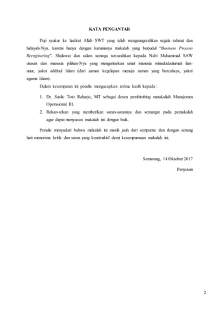 2
KATA PENGANTAR
Puji syukur ke hadirat Allah SWT yang telah menganugerahkan segala rahmat dan
hidayah-Nya, karena hanya dengan karunianya makalah yang berjudul “Business Process
Reenginering”. Shalawat dan salam semoga tercurahkan kepada Nabi Muhammad SAW
utusan dan manusia pilihan-Nya yang mengantarkan umat manusia minadzdzulumati ilan-
nuur, yakni addinul Islam (dari zaman kegelapan menuju zaman yang bercahaya, yakni
agama Islam).
Dalam kesempatan ini penulis mengucapkan terima kasih kepada :
1. Dr. Susilo Toto Raharjo, MT sebagai dosen pembimbing matakuliah Manajemen
Operasional III.
2. Rekan-rekan yang memberikan saran-sarannya dan semangat pada pemakalah
agar dapat menyusun makalah ini dengan baik.
Penulis menyadari bahwa makalah ini masih jauh dari sempurna dan dengan senang
hati menerima kritik dan saran yang konstruktif demi kesempurnaan makalah ini.
Semarang, 14 Oktober 2017
Penyusun
 