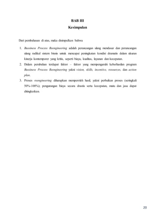 20
BAB III
Kesimpulan
Dari pembahasan di atas, maka disimpulkan bahwa
1. Bussiness Process Reengineering adalah perancangan ulang mendasar dan perancangan
ulang radikal sistem bisnis untuk mencapai peningkatan kondisi dramatis dalam ukuran
kinerja kontemporer yang kritis, seperti biaya, kualitas, layanan dan kecepatan.
2. Dalam perubahan terdapat faktor – faktor yang mempengaruhi keberhasilan program
Bussiness Process Reengineering yakni vision, skills, incentive, resources, dan action
plan.
3. Proses reengineering diharapkan memperoleh hasil, yakni perbaikan proses (seringkali
50%-100%); pengurangan biaya secara drastis serta kecepatan, mutu dan jasa dapat
ditingkatkan.
 