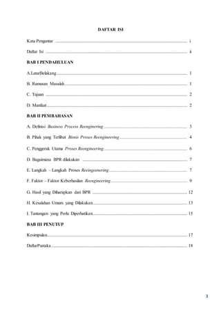 3
DAFTAR ISI
Kata Pengantar ...................................................................................................................... i
Daftar Isi ............................................................................................................................... ii
BAB I PENDAHULUAN
A.LatarBelakang..................................................................................................................... 1
B. Rumusan Masalah.............................................................................................................. 1
C. Tujuan ............................................................................................................................... 2
D. Manfaat.............................................................................................................................. 2
BAB II PEMBAHASAN
A. Definisi Business Process Reenginering........................................................................... 3
B. Pihak yang Terlibat Bisnis Proses Reengineering............................................................. 4
C. Penggerak Utama Proses Reengineering........................................................................... 6
D. Bagaimana BPR dilakukan .............................................................................................. 7
E. Langkah – Langkah Proses Reeingeenering...................................................................... 7
F. Faktor – Faktor Keberhasilan Reengineering..................................................................... 9
G. Hasil yang Diharapkan dari BPR ..................................................................................... 12
H. Kesalahan Umum yang Dilakukan..................................................................................... 13
I. Tantangan yang Perlu Diperhatikan..................................................................................... 15
BAB III PENUTUP
Kesimpulan.............................................................................................................................. 17
DaftarPustaka.......................................................................................................................... 18
 