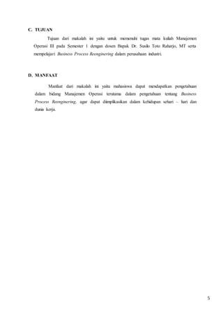 5
C. TUJUAN
Tujuan dari makalah ini yaitu untuk memenuhi tugas mata kuliah Manajemen
Operasi III pada Semester 1 dengan dosen Bapak Dr. Susilo Toto Raharjo, MT serta
mempelajari Business Process Reenginering dalam perusahaan industri.
D. MANFAAT
Manfaat dari makalah ini yaitu mahasiswa dapat mendapatkan pengetahuan
dalam bidang Manajemen Operasi terutama dalam pengetahuan tentang Business
Process Reenginering, agar dapat diimplikasikan dalam kehidupan sehari – hari dan
dunia kerja.
 