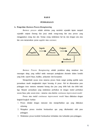 6
BAB II
PEMBAHASAN
A. Pengertian Business Process Reengineering
Business process adalah aktivitas yang merubah sejumlah inputs menjadi
sejumlah outputs (barang dan jasa) untuk orang-orang lain atau proses yang
menggunakan orang dan alat. Semua orang melakukan hal ini, dan dengan satu atau
lain cara memerankan peran supplier atau customer.
Business Process Reengineering adalah pemikiran ulang mendasar dan
rancangan ulang yang radikal untuk mencapai peningkatan dramatis dalam kondisi
yang kritis seperti biaya, kualitas, pelayanan dan kecepatan.
Memperbaiki secara terus menerus proses bisnis sangat penting apabila suatu
perusahaan masih menghendaki dapat bersaing di pasar. Hal ini dikarenakan para
pelanggan terus menerus menuntut barang dan jasa yang lebih baik dan lebih baik
lagi. Banyak perusahaan yang melakukan perbaikan ini dengan model perbaikan
secara biasa yaitu secara terus - menerus atau disebut continuous improvement model.
Proses atau model continuous improvement model biasa dilakukan dengan
langkah-langkah berikut:
1. Proses dimulai dengan mencatat dan memperhatikan apa yang dilakukan
sekarang.
2. Mengukur proses tersebut berdasarkan apa yang dikehendaki oleh para
pelanggan.
3. Melakukan proses kembali berdasarkan kebutuhan dan kehendak para pelanggan.
 