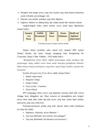 7
4. Mengukur hasil dengan proses yang baru tersebut yang telah dicapai berdasarkan
asumsi kehendak para pelanggan tadi.
5. Mencatat serta meneliti perbaikan yang telah dilakukan.
6. Lingkaran tindakan ini diulang-ulang lagi sampai dicapai titik kepuasan tertentu.
Langkah-langkah dalam model tersebut secara denah dapat digambarkan
sebagai berikut :
Continuous proses improvement model
Dengan adanya perubahan maka muncul teori mengenai BPR menurut
Michael Hammer dan James Champy (pengarang buku Reengineering the
Corporation, Harper Collins Publisher, 1993) adalah bahwa :
"Reengineering Proses Bisnis adalah perancangan ulang mendasar dan
perancangan ulang radikal sistem bisnis untuk mencapai peningkatan dramatis
dalam ukuran kinerja kontemporer yang kritis, seperti biaya, kualitas, layanan dan
kecepatan"
Karakter Reengineering Proses Bisnis adalah sebagai berikut :
1. Radical Improvement
2. Integreted Change
3. People Centred
4. Focus on End – Customers
5. Process-Based
BPR menganggap bahwa proses yang digunakan sekarang sudah tidak relevan
sehingga harus ditinggalkan saja. Sikap semacam ini memungkinkan para designer
proses bisnis untuk tidak terikat lagi pada proses yang lama, namun dapat terfokus
pada proses yang sama sekali baru.
Pertanyaan-pertanyaan penting yang perlu dijawab dalam model pendekatan
ini antara lain adalah :
a. Bagaimana seharusnya proses dilakukan ?
b. Apa yang dikehenaki para customer atau pelanggan?
c. Apa yang dikehendaki dan dirasakan para karyawan ?
 
