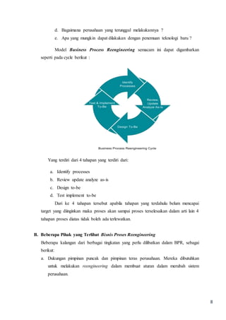 8
d. Bagaimana perusahaan yang terunggul melakukannya ?
e. Apa yang mungkin dapat dilakukan dengan penemuan teknologi baru ?
Model Business Process Reengineering semacam ini dapat digambarkan
seperti pada cycle berikut :
Yang terdiri dari 4 tahapan yang terdiri dari:
a. Identify processes
b. Review update analyze as-is
c. Design to-be
d. Test implement to-be
Dari ke 4 tahapan tersebut apabila tahapan yang terdahulu belum mencapai
target yang diinginkan maka proses akan sampai proses terselesaikan dalam arti lain 4
tahapan proses diatas tidak boleh ada terlewatkan.
B. Beberapa Pihak yang Terlibat Bisnis Proses Reengineering
Beberapa kalangan dari berbagai tingkatan yang perlu dilibatkan dalam BPR, sebagai
berikut:
a. Dukungan pimpinan puncak dan pimpinan teras perusahaan. Mereka dibutuhkan
untuk melakukan reengineering dalam membuat aturan dalam merubah sistem
perusahaan.
 