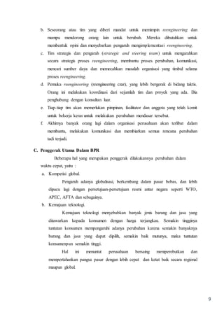 9
b. Seseorang atau tim yang diberi mandat untuk memimpin reengineering dan
mampu mendorong orang lain untuk berubah. Mereka dibutuhkan untuk
membentuk opini dan menyebarkan pengaruh mengimplementasi reengineering.
c. Tim strategis dan pengarah (strategic and steering team) untuk mengarahkan
secara strategis proses reengineering, membantu proses perubahan, komunikasi,
mencari sumber daya dan memecahkan masalah organisasi yang timbul selama
proses reengineering.
d. Pemuka reengineering (reengineering czar), yang lebih bergerak di bidang taktis.
Orang ini melakukan koordinasi dari sejumlah tim dan proyek yang ada. Dia
penghubung dengan konsultan luar.
e. Tiap-tiap tim akan memerlukan pimpinan, fasilitator dan anggota yang telah komit
untuk bekerja keras untuk melakukan perubahan mendasar tersebut.
f. Akhirnya banyak orang lagi dalam organisasi perusahaan akan terlibat dalam
membantu, melakukan komunikasi dan membiarkan semua rencana perubahan
tadi terjadi.
C. Penggerak Utama Dalam BPR
Beberapa hal yang merupakan penggerak dilakukannya perubahan dalam
waktu cepat, yaitu :
a. Kompetisi global.
Pengaruh adanya globalisasi, berkembang dalam pasar bebas, dan lebih
dipacu lagi dengan persetujuan-persetujuan resmi antar negara seperti WTO,
APEC, AFTA dan sebagainya.
b. Kemajuan teknologi.
Kemajuan teknologi menyebabkan banyak jenis barang dan jasa yang
ditawarkan kepada konsumen dengan harga terjangkau. Semakin tingginya
tuntutan konsumen mempengaruhi adanya perubahan karena semakin banyaknya
barang dan jasa yang dapat dipilih, semakin baik mutunya, maka tuntutan
konsumenpun semakin tinggi.
Hal ini menuntut perusahaan bersaing memperebutkan dan
mempertahankan pangsa pasar dengan lebih cepat dan ketat baik secara regional
maupun global.
 
