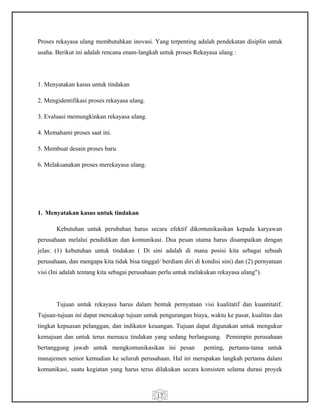 17
Proses rekayasa ulang membutuhkan inovasi. Yang terpenting adalah pendekatan disiplin untuk
usaha. Berikut ini adalah rencana enam-langkah untuk proses Rekayasa ulang :
1. Menyatakan kasus untuk tindakan
2. Mengidentifikasi proses rekayasa ulang.
3. Evaluasi memungkinkan rekayasa ulang.
4. Memahami proses saat ini.
5. Membuat desain proses baru.
6. Melaksanakan proses merekayasa ulang.
1. Menyatakan kasus untuk tindakan
Kebutuhan untuk perubahan harus secara efektif dikomunikasikan kepada karyawan
perusahaan melalui pendidikan dan komunikasi. Dua pesan utama harus disampaikan dengan
jelas: (1) kebutuhan untuk tindakan ( Di sini adalah di mana posisi kita sebagai sebuah
perusahaan, dan mengapa kita tidak bisa tinggal/ berdiam diri di kondisi sini) dan (2) pernyataan
visi (Ini adalah tentang kita sebagai perusahaan perlu untuk melakukan rekayasa ulang").
Tujuan untuk rekayasa harus dalam bentuk pernyataan visi kualitatif dan kuantitatif.
Tujuan-tujuan ini dapat mencakup tujuan untuk pengurangan biaya, waktu ke pasar, kualitas dan
tingkat kepuasan pelanggan, dan indikator keuangan. Tujuan dapat digunakan untuk mengukur
kemajuan dan untuk terus memacu tindakan yang sedang berlangsung. Pemimpin perusahaan
bertanggung jawab untuk mengkomunikasikan ini pesan penting, pertama-tama untuk
manajemen senior kemudian ke seluruh perusahaan. Hal ini merupakan langkah pertama dalam
komunikasi, suatu kegiatan yang harus terus dilakukan secara konsisten selama durasi proyek
 