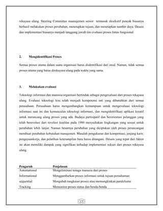 17
rekayasa ulang. Steering Committee maanajemen senior termasuk eksekutif puncak biasanya
berhasil melakukan proses perubahan, menetapkan tujuan, dan menetapkan sumber daya. Desain
dan implementasi biasanya menjadi tanggung jawab tim evaluasi proses lintas fungsional.
2. Mengidentifikasi Proses
Semua proses utama dalam suatu organisasi harus diidentifikasi dari awal. Namun, tidak semua
proses utama yang harus direkayasa ulang pada waktu yang sama.
3. Melakukan evaluasi
Teknologi informasi dan manusia/organisasi bertindak sebagai pengevaluasi dari proses rekayasa
ulang. Evaluasi teknologi kini telah menjadi kompetensi inti yang dibutuhkan dari semua
perusahaan. Perusahaan harus mengembangkan kemampuan untuk mengevaluasi teknologi
informasi saat ini dan kemunculan teknologi informasi, dan mengidentifikasi aplikasi kreatif
untuk merancang ulang proses yang ada. Budaya partisipatif dan berorientasi pelanggan yang
telah berevolusi dari revolusi kualitas pada 1980 menyediakan lingkungan yang sesuai untuk
perubahan lebih lanjut. Namun besarnya perubahan yang diciptakan oleh proses perancangan
membuat perubahan kebutuhan manajemen. Masalah pengukuran dan kompensasi, jenjang karir,
pengayaankerja, dan pelatihan keterampilan baru harus ditangani. Desain yang tepat dari faktor
ini akan memiliki dampak yang signifikan terhadap implementasi sukses dari proses rekayasa
ulang.
Pengaruh Penjelasan
Automational
Informational
sequential
Tracking
Mengeliminasi tenaga manusia dari proses
Menggambarkan proses informasi untuk tujuan pemahaman
Mengubah rangkaian proses atau memungkinkan paralelisme
Memonitor proses status dan benda-benda
 